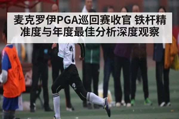 麦克罗伊PGA巡回赛收官 铁杆精准度与年度最佳分析深度观察